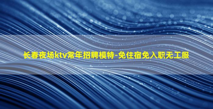 长春夜场ktv常年招聘模特-免住宿免入职无工服